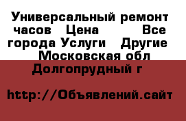 Универсальный ремонт часов › Цена ­ 100 - Все города Услуги » Другие   . Московская обл.,Долгопрудный г.